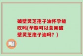破壁灵芝孢子油怀孕能吃吗(孕期可以食用破壁灵芝孢子油吗？)
