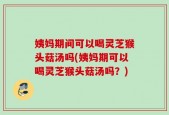 姨妈期间可以喝灵芝猴头菇汤吗(姨妈期可以喝灵芝猴头菇汤吗？)
