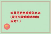 吃灵芝后出痘痘怎么办(灵芝引发痘痘该如何应对？)