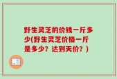 野生灵芝的价钱一斤多少(野生灵芝价格一斤是多少？达到天价？)