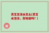 灵芝怎泡水怎么(灵芝水泡法，你知道吗？)