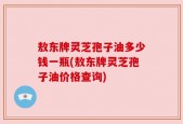 敖东牌灵芝孢子油多少钱一瓶(敖东牌灵芝孢子油价格查询)