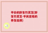 平价的野生竹灵芝(野生竹灵芝-平民百姓的养生选择)