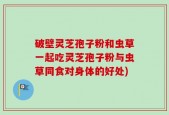 破壁灵芝孢子粉和虫草一起吃灵芝孢子粉与虫草同食对身体的好处)