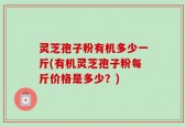 灵芝孢子粉有机多少一斤(有机灵芝孢子粉每斤价格是多少？)