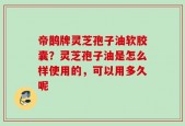帝鹊牌灵芝孢子油软胶囊？灵芝孢子油是怎么样使用的，可以用多久呢