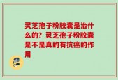 灵芝孢子粉胶囊是治什么的？灵芝孢子粉胶囊是不是真的有抗癌的作用