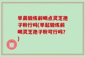 早晨锻炼前喝点灵芝孢子粉行吗(早起锻炼前喝灵芝孢子粉可行吗？)