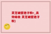 灵芝破壁孢子粉r_高效吸收 灵芝破壁孢子粉)