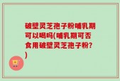 破壁灵芝孢子粉哺乳期可以喝吗(哺乳期可否食用破壁灵芝孢子粉？)