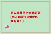 男人喝灵芝泡水喝好处(男人喝灵芝泡水的5大好处！)