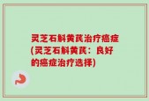 灵芝石斛黄芪治疗癌症(灵芝石斛黄芪：良好的癌症治疗选择)