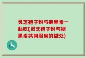 灵芝孢子粉与褪黑素一起吃(灵芝孢子粉与褪黑素共同服用的益处)