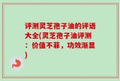 评测灵芝孢子油的评语大全(灵芝孢子油评测：价值不菲，功效渐显)