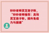 妙妙老师灵芝孢子粉_“妙妙老师推荐：高效灵芝孢子粉，提升免疫力与健康”
