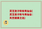 灵芝孢子粉和寿仙谷(灵芝孢子粉与寿仙谷：天然健康之选)