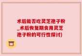 术后能否吃灵芝孢子粉_术后恢复期食用灵芝孢子粉的可行性探讨)