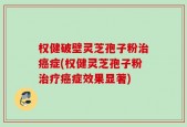 权健破壁灵芝孢子粉治癌症(权健灵芝孢子粉治疗癌症效果显著)