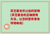 灵芝菌包开口后的管理(灵芝菌包的正确使用方法，让您的营养更有效地吸收)