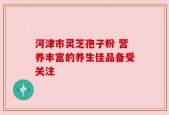 河津市灵芝孢子粉 营养丰富的养生佳品备受关注