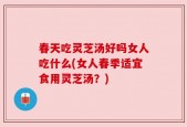 春天吃灵芝汤好吗女人吃什么(女人春季适宜食用灵芝汤？)
