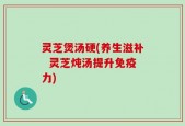 灵芝煲汤硬(养生滋补  灵芝炖汤提升免疫力)