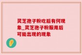 灵芝孢子粉吃后有何现象_灵芝孢子粉服用后可能出现的现象