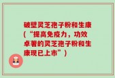 破壁灵芝孢子粉和生康(“提高免疫力，功效卓著的灵芝孢子粉和生康现已上市”)