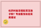吃药时能否搭配灵芝孢子粉？专业医生给出实用建议