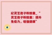 纪灵芝孢子粉胶囊_“灵芝孢子粉胶囊：提升免疫力，增强健康”