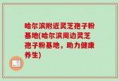 哈尔滨附近灵芝孢子粉基地(哈尔滨周边灵芝孢子粉基地，助力健康养生)