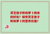 灵芝孢子粉和萝卜同食的好处？探究灵芝孢子粉和萝卜的营养价值？