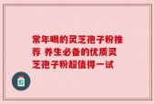 常年喝的灵芝孢子粉推荐 养生必备的优质灵芝孢子粉超值得一试