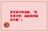 灵芝孢子粉油腻_“灵芝孢子粉：油腻感的解决方案”)