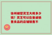 徐州破壁灵芝大概多少钱？灵芝可以在普通销售食品的店铺销售不