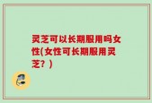 灵芝可以长期服用吗女性(女性可长期服用灵芝？)