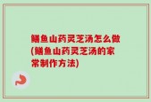鳝鱼山药灵芝汤怎么做(鳝鱼山药灵芝汤的家常制作方法)