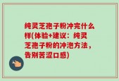 纯灵芝孢子粉冲完什么样(体验+建议：纯灵芝孢子粉的冲泡方法，告别苦涩口感)