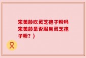 宋美龄吃灵芝孢子粉吗宋美龄是否服用灵芝孢子粉？)