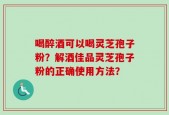 喝醉酒可以喝灵芝孢子粉？解酒佳品灵芝孢子粉的正确使用方法？