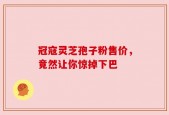 冠寇灵芝孢子粉售价，竟然让你惊掉下巴