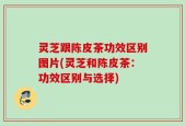 灵芝跟陈皮茶功效区别图片(灵芝和陈皮茶：功效区别与选择)