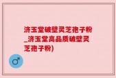 济玉堂破壁灵芝孢子粉_济玉堂高品质破壁灵芝孢子粉)