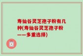 寿仙谷灵芝孢子粉有几种(寿仙谷灵芝孢子粉——多重选择)