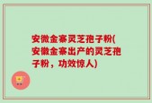 安微金寨灵芝孢子粉(安徽金寨出产的灵芝孢子粉，功效惊人)