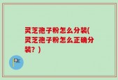 灵芝孢子粉怎么分装(灵芝孢子粉怎么正确分装？)