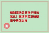 精制漂洗灵芝孢子粉抗氧化？赋汤亭灵芝破壁孢子粉怎么样