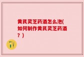 黄芪灵芝药酒怎么泡(如何制作黄芪灵芝药酒？)