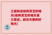 三亚附近收购灵芝的地方(收购灵芝的地方离三亚近，前往方便的好地方)