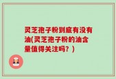 灵芝孢子粉到底有没有油(灵芝孢子粉的油含量值得关注吗？)